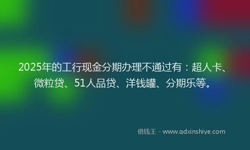 2025年的工行现金分期办理不通过有：超人卡、微粒贷、51人品贷、洋钱罐、分期乐等。