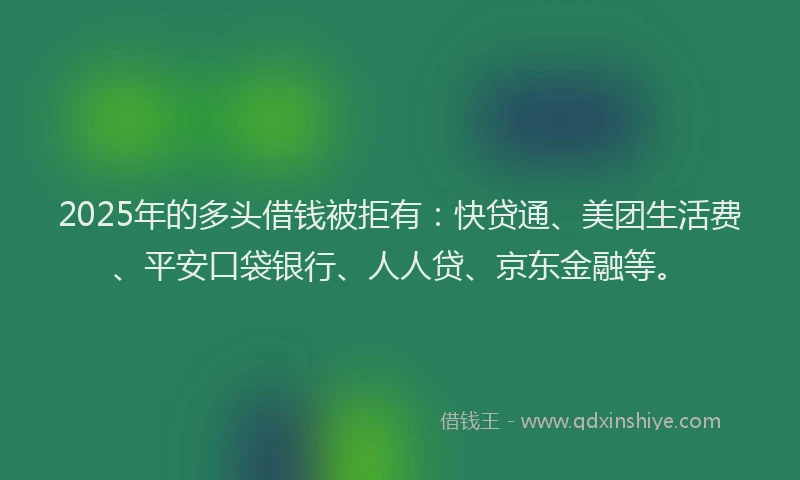 2025年的多头借钱被拒有：快贷通、美团生活费、平安口袋银行、人人贷、京东金融等。