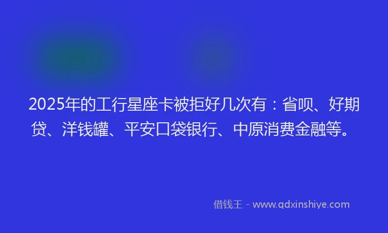 2025年的工行星座卡被拒好几次有：省呗、好期贷、洋钱罐、平安口袋银行、中原消费金融等。