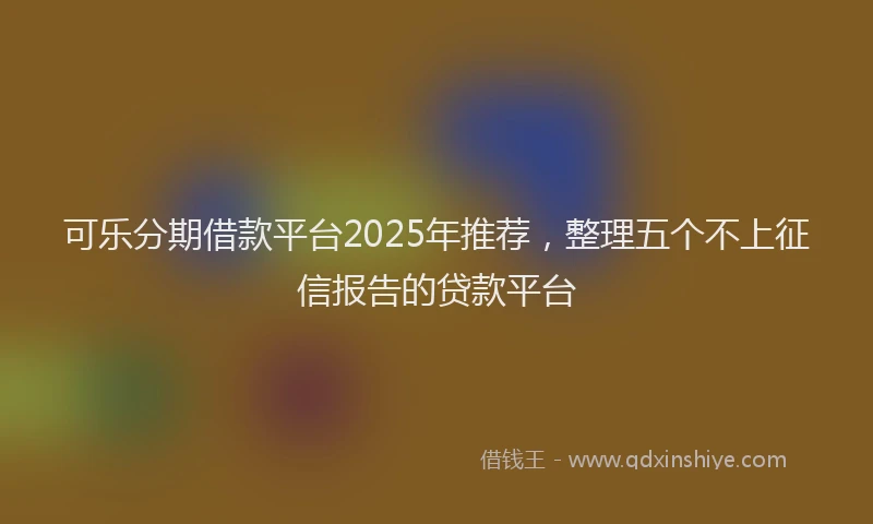 可乐分期借款平台2025年推荐，整理五个不上征信报告的贷款平台