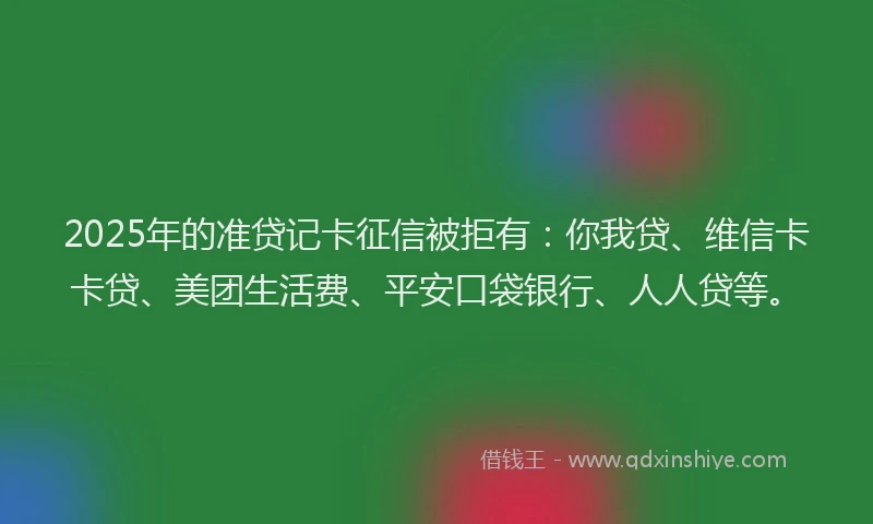 2025年的准贷记卡征信被拒有：你我贷、维信卡卡贷、美团生活费、平安口袋银行、人人贷等。