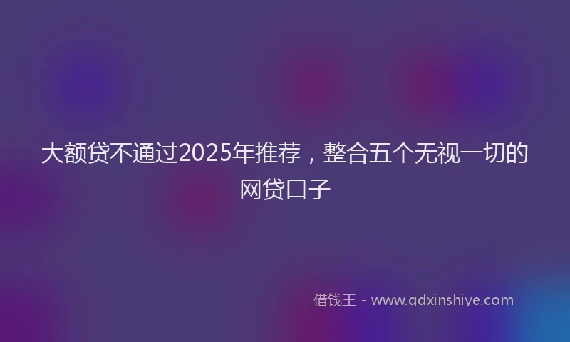大额贷不通过2025年推荐，整合五个无视一切的网贷口子