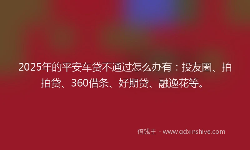 2025年的平安车贷不通过怎么办有：投友圈、拍拍贷、360借条、好期贷、融逸花等。