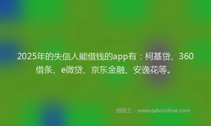 2025年的失信人能借钱的app有：柯基贷、360借条、e微贷、京东金融、安逸花等。