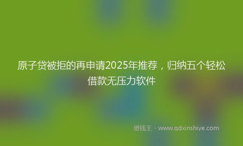 原子贷被拒的再申请2025年推荐，归纳五个轻松借款无压力软件