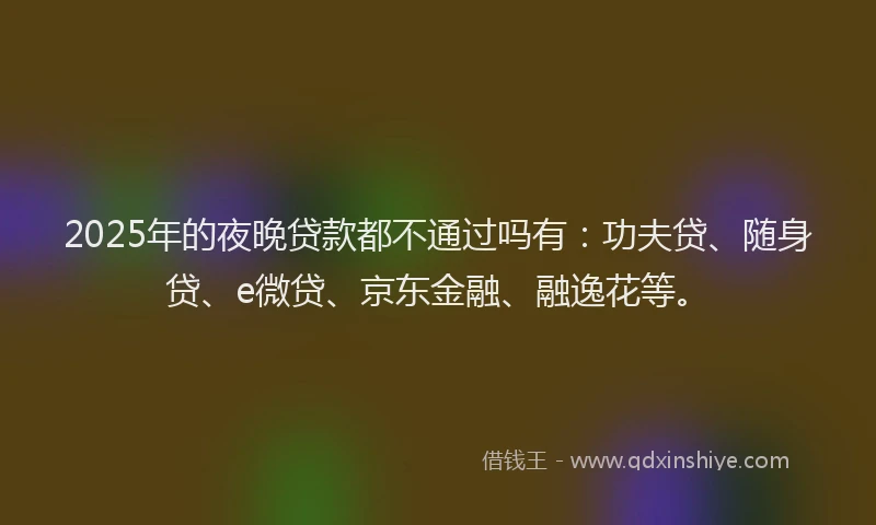 2025年的夜晚贷款都不通过吗有：功夫贷、随身贷、e微贷、京东金融、融逸花等。