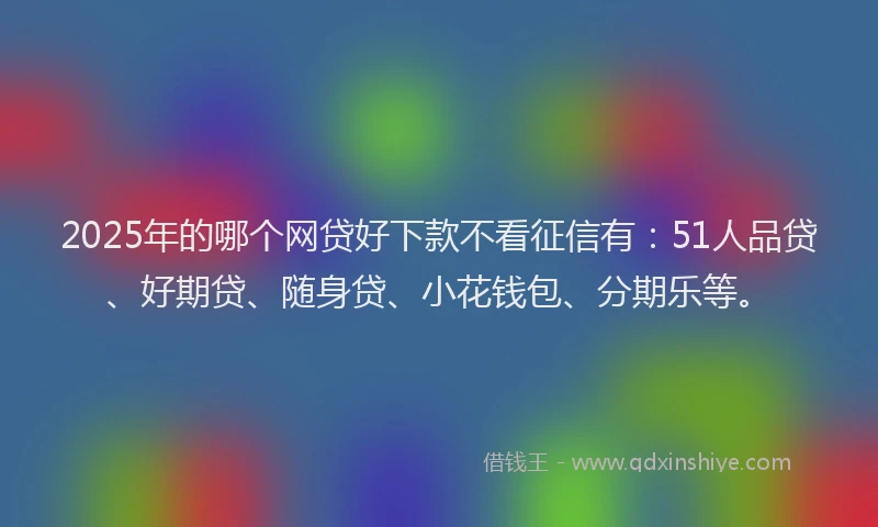 2025年的哪个网贷好下款不看征信有：51人品贷、好期贷、随身贷、小花钱包、分期乐等。