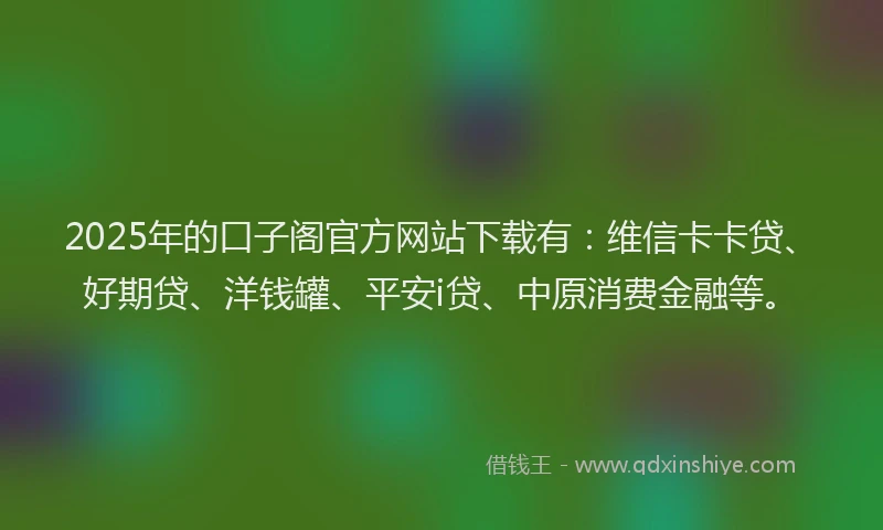 2025年的口子阁官方网站下载有：维信卡卡贷、好期贷、洋钱罐、平安i贷、中原消费金融等。