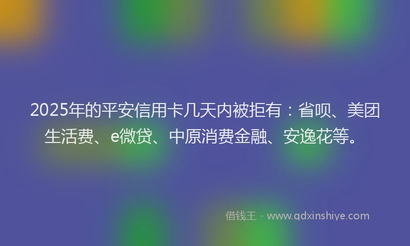 2025年的平安信用卡几天内被拒有：省呗、美团生活费、e微贷、中原消费金融、安逸花等。