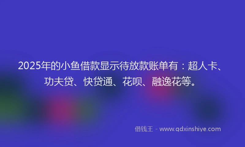 2025年的小鱼借款显示待放款账单有：超人卡、功夫贷、快贷通、花呗、融逸花等。