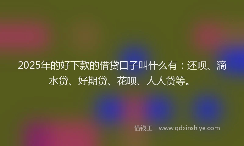 2025年的好下款的借贷口子叫什么有：还呗、滴水贷、好期贷、花呗、人人贷等。