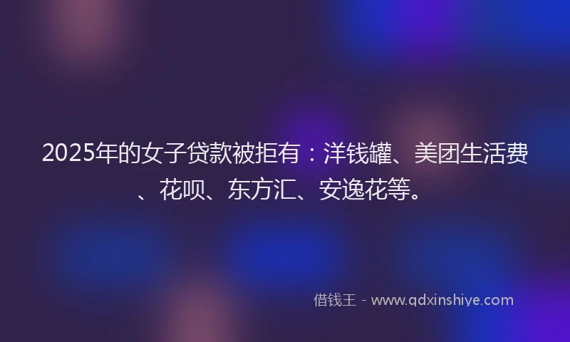 2025年的女子贷款被拒有：洋钱罐、美团生活费、花呗、东方汇、安逸花等。