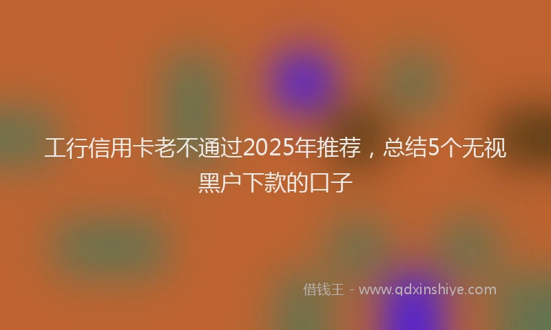 工行信用卡老不通过2025年推荐，总结5个无视黑户下款的口子