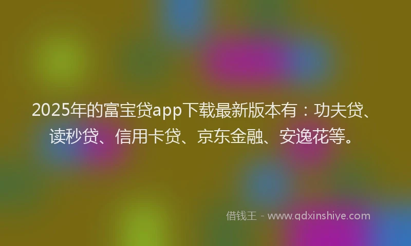 2025年的富宝贷app下载最新版本有：功夫贷、读秒贷、信用卡贷、京东金融、安逸花等。