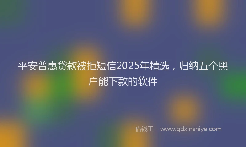 平安普惠贷款被拒短信2025年精选，归纳五个黑户能下款的软件