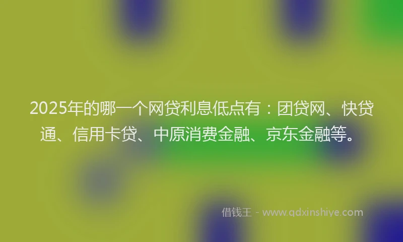 2025年的哪一个网贷利息低点有：团贷网、快贷通、信用卡贷、中原消费金融、京东金融等。