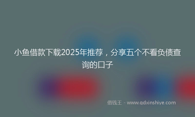 小鱼借款下载2025年推荐，分享五个不看负债查询的口子