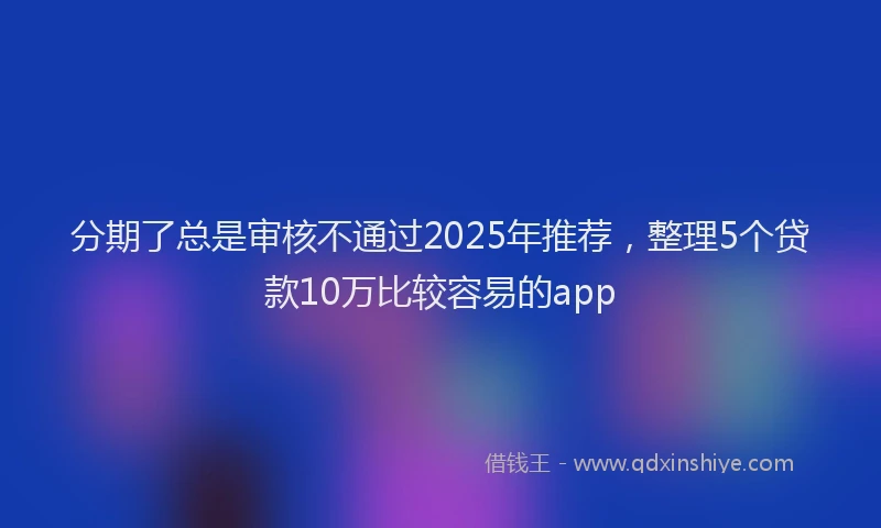 分期了总是审核不通过2025年推荐，整理5个贷款10万比较容易的app