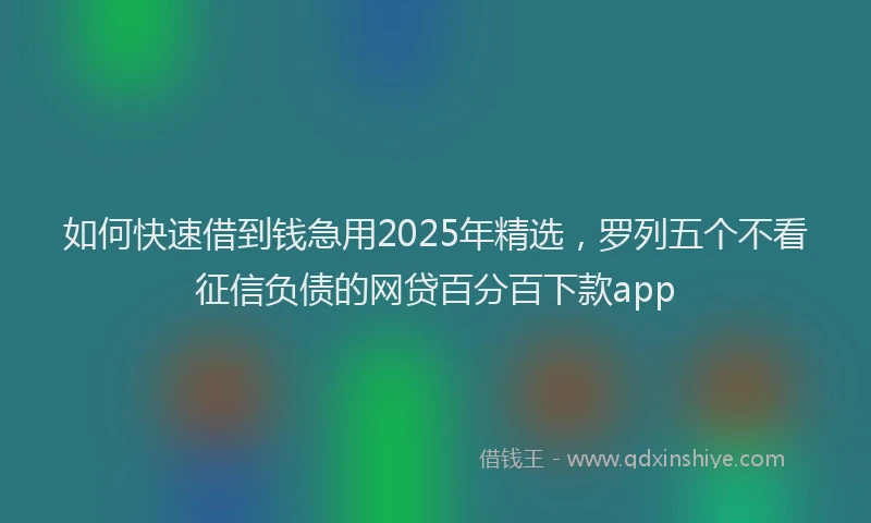 如何快速借到钱急用2025年精选，罗列五个不看征信负债的网贷百分百下款app