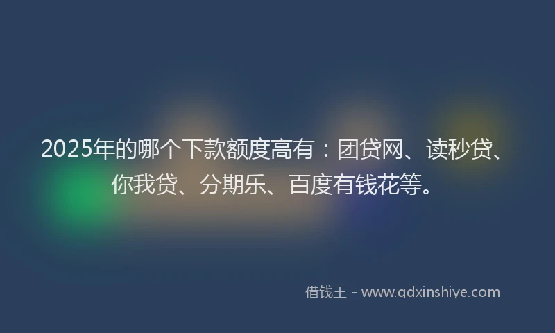 2025年的哪个下款额度高有：团贷网、读秒贷、你我贷、分期乐、百度有钱花等。