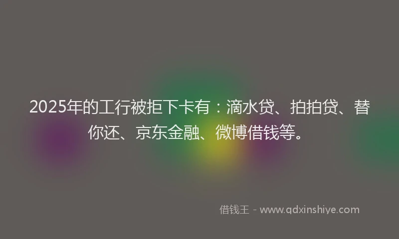 2025年的工行被拒下卡有：滴水贷、拍拍贷、替你还、京东金融、微博借钱等。