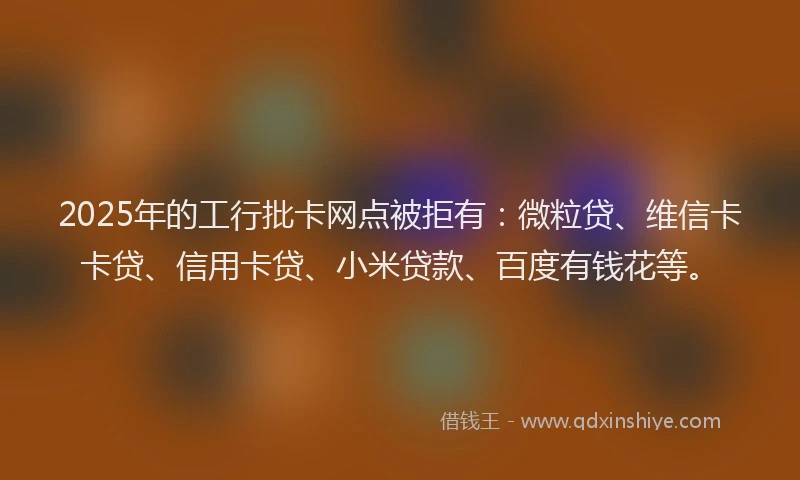 2025年的工行批卡网点被拒有：微粒贷、维信卡卡贷、信用卡贷、小米贷款、百度有钱花等。