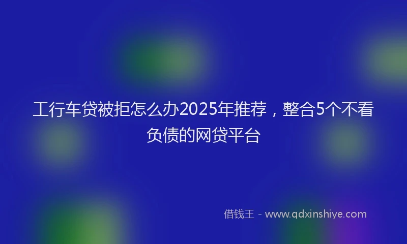 工行车贷被拒怎么办2025年推荐，整合5个不看负债的网贷平台