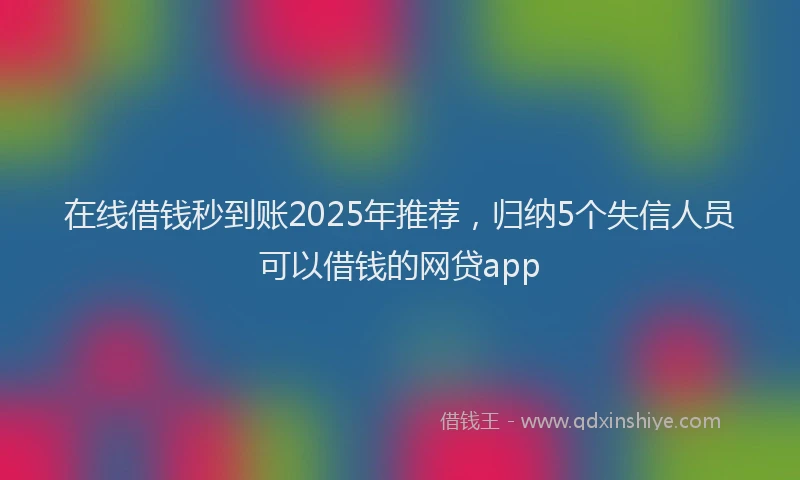 在线借钱秒到账2025年推荐，归纳5个失信人员可以借钱的网贷app