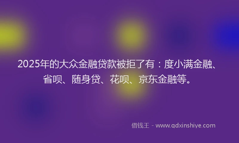 2025年的大众金融贷款被拒了有：度小满金融、省呗、随身贷、花呗、京东金融等。
