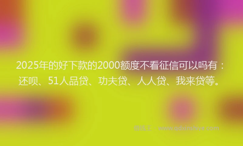 2025年的好下款的2000额度不看征信可以吗有：还呗、51人品贷、功夫贷、人人贷、我来贷等。