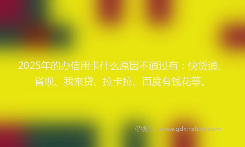 2025年的办信用卡什么原因不通过有：快贷通、省呗、我来贷、拉卡拉、百度有钱花等。