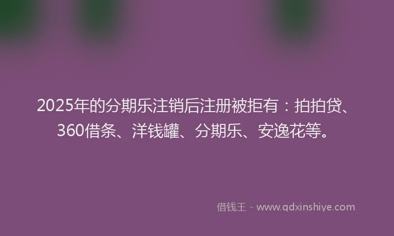 2025年的分期乐注销后注册被拒有：拍拍贷、360借条、洋钱罐、分期乐、安逸花等。