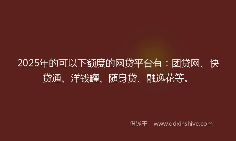 2025年的可以下额度的网贷平台有：团贷网、快贷通、洋钱罐、随身贷、融逸花等。