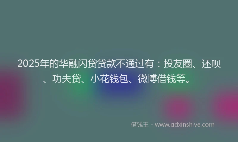 2025年的华融闪贷贷款不通过有：投友圈、还呗、功夫贷、小花钱包、微博借钱等。