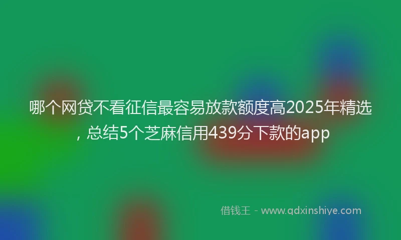 哪个网贷不看征信最容易放款额度高2025年精选，总结5个芝麻信用439分下款的app