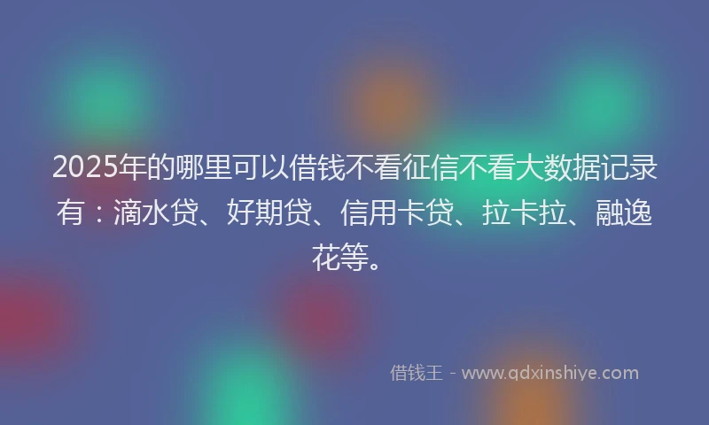 2025年的哪里可以借钱不看征信不看大数据记录有：滴水贷、好期贷、信用卡贷、拉卡拉、融逸花等。
