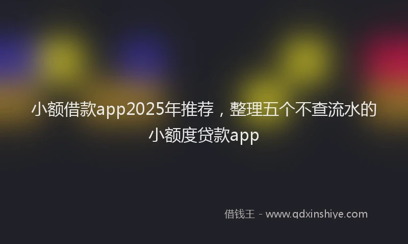 小额借款app2025年推荐，整理五个不查流水的小额度贷款app