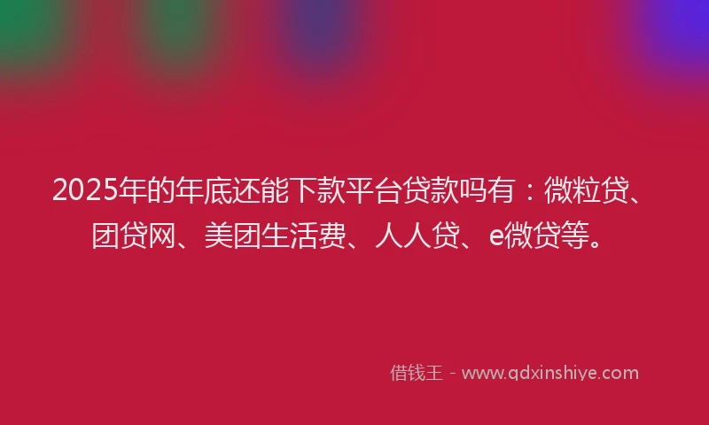 2025年的年底还能下款平台贷款吗有：微粒贷、团贷网、美团生活费、人人贷、e微贷等。