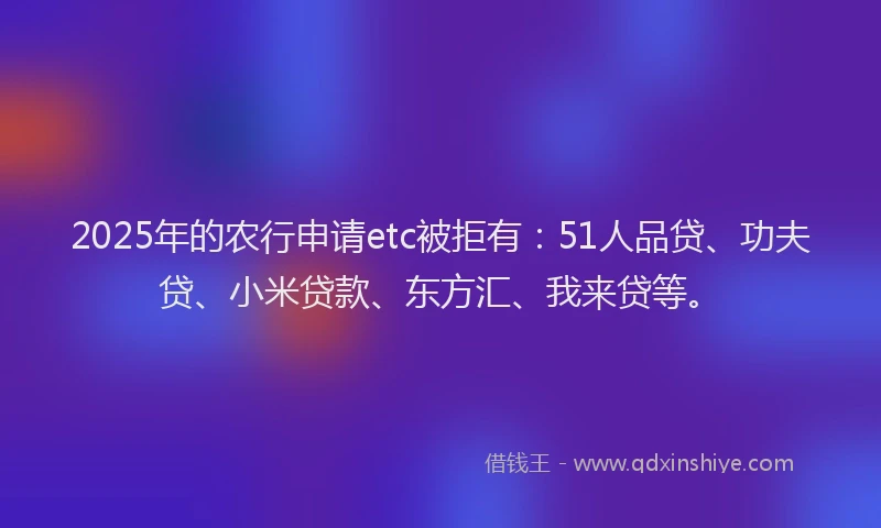 2025年的农行申请etc被拒有：51人品贷、功夫贷、小米贷款、东方汇、我来贷等。