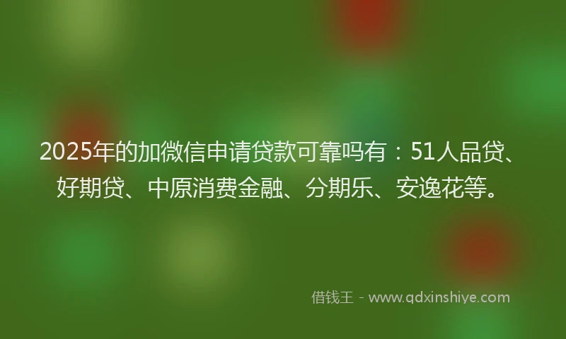 2025年的加微信申请贷款可靠吗有：51人品贷、好期贷、中原消费金融、分期乐、安逸花等。