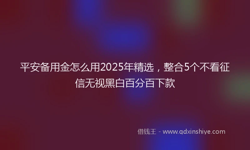 平安备用金怎么用2025年精选，整合5个不看征信无视黑白百分百下款