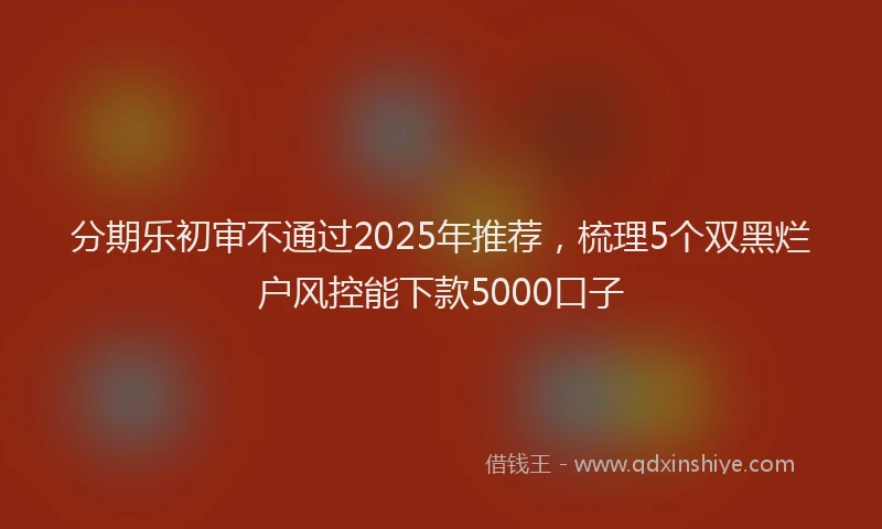分期乐初审不通过2025年推荐，梳理5个双黑烂户风控能下款5000口子