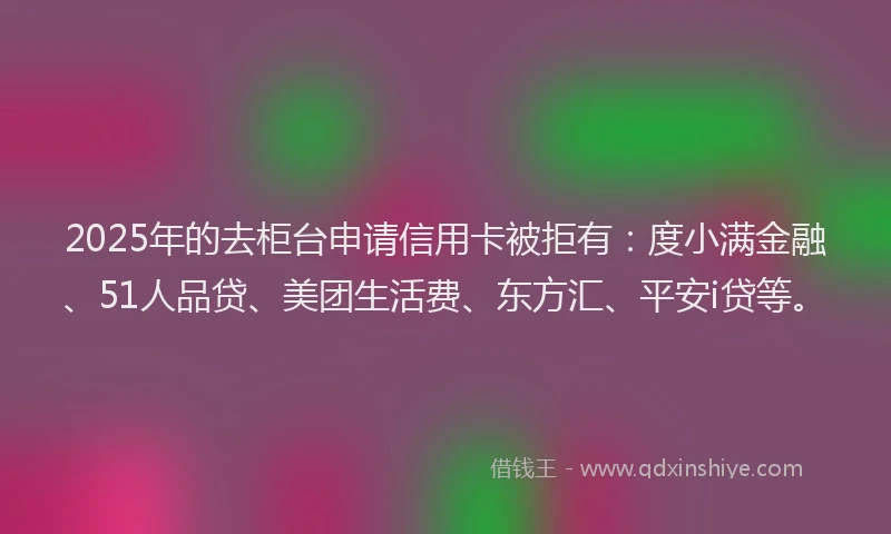 2025年的去柜台申请信用卡被拒有：度小满金融、51人品贷、美团生活费、东方汇、平安i贷等。