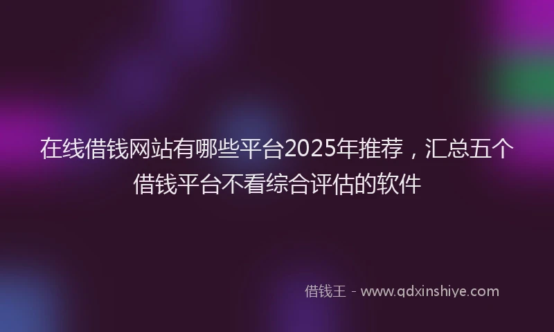 在线借钱网站有哪些平台2025年推荐，汇总五个借钱平台不看综合评估的软件