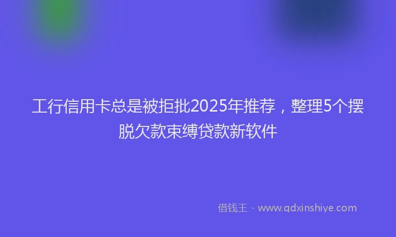工行信用卡总是被拒批2025年推荐，整理5个摆脱欠款束缚贷款新软件