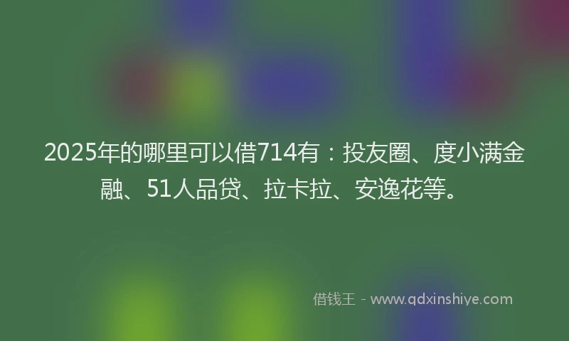 2025年的哪里可以借714有：投友圈、度小满金融、51人品贷、拉卡拉、安逸花等。