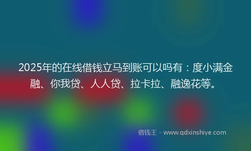 2025年的在线借钱立马到账可以吗有：度小满金融、你我贷、人人贷、拉卡拉、融逸花等。