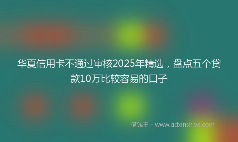 华夏信用卡不通过审核2025年精选，盘点五个贷款10万比较容易的口子