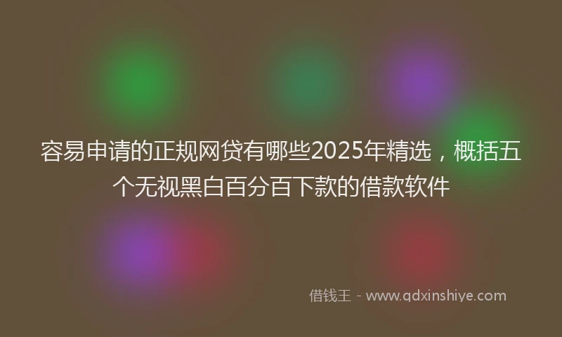 容易申请的正规网贷有哪些2025年精选，概括五个无视黑白百分百下款的借款软件