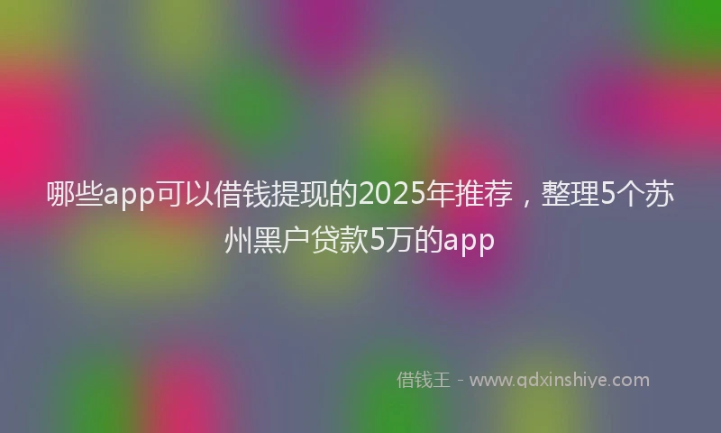 哪些app可以借钱提现的2025年推荐，整理5个苏州黑户贷款5万的app